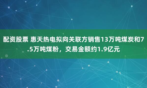 配资股票 惠天热电拟向关联方销售13万吨煤炭和7.5万吨煤粉，交易金额约1.9亿元