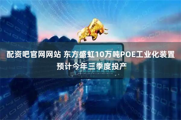 配资吧官网网站 东方盛虹10万吨POE工业化装置 预计今年三季度投产