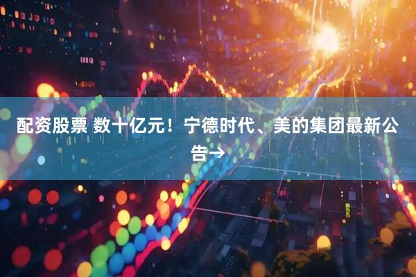 配资股票 数十亿元！宁德时代、美的集团最新公告→