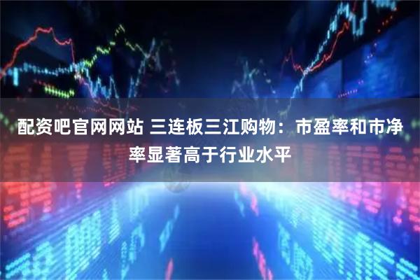 配资吧官网网站 三连板三江购物：市盈率和市净率显著高于行业水平