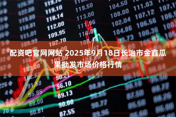 配资吧官网网站 2025年9月18日长治市金鑫瓜果批发市场价格行情