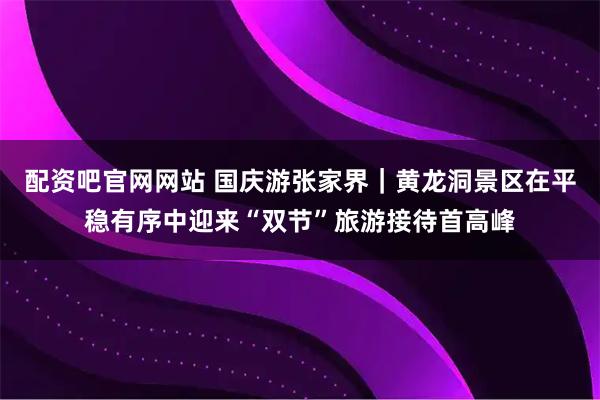配资吧官网网站 国庆游张家界｜黄龙洞景区在平稳有序中迎来“双节”旅游接待首高峰