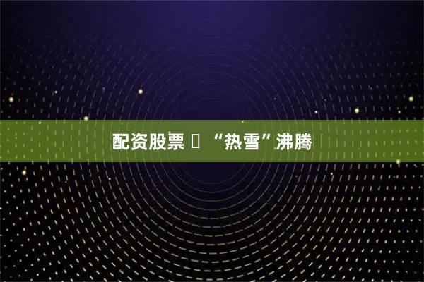 配资股票 ​“热雪”沸腾