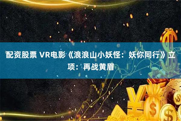 配资股票 VR电影《浪浪山小妖怪：妖你同行》立项：再战黄眉