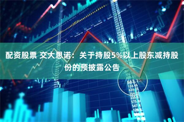 配资股票 交大思诺：关于持股5%以上股东减持股份的预披露公告