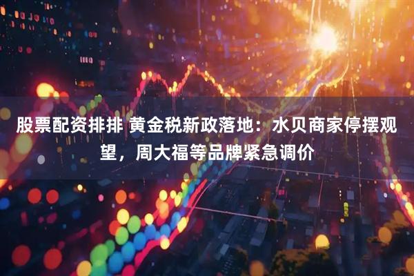 股票配资排排 黄金税新政落地：水贝商家停摆观望，周大福等品牌紧急调价