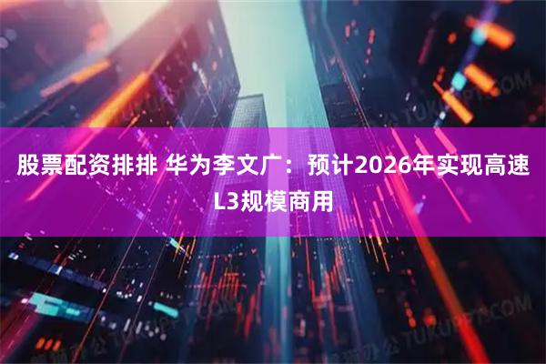 股票配资排排 华为李文广：预计2026年实现高速L3规模商用