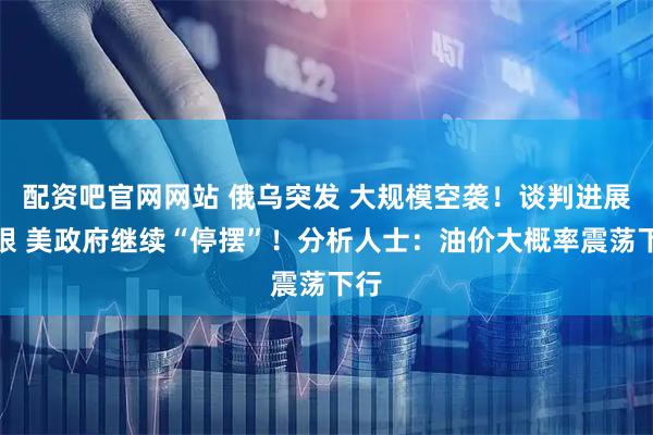 配资吧官网网站 俄乌突发 大规模空袭！谈判进展有限 美政府继续“停摆”！分析人士：油价大概率震荡下行