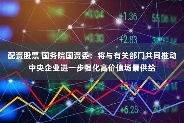 配资股票 国务院国资委：将与有关部门共同推动中央企业进一步强化高价值场景供给