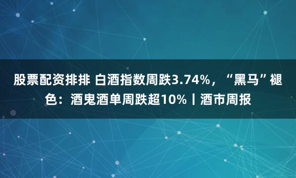 股票配资排排 白酒指数周跌3.74%，“黑马”褪色：酒鬼酒单周跌超10%丨酒市周报