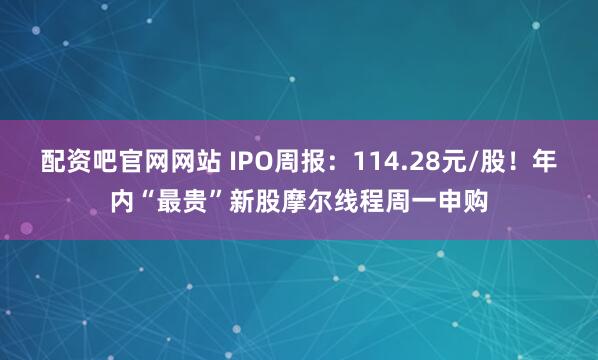 配资吧官网网站 IPO周报：114.28元/股！年内“最贵”新股摩尔线程周一申购