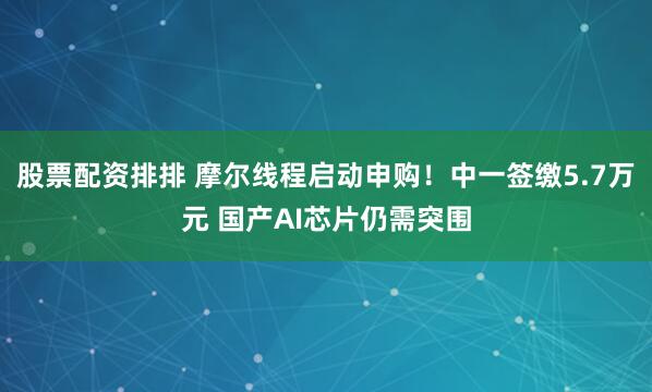股票配资排排 摩尔线程启动申购！中一签缴5.7万元 国产AI芯片仍需突围