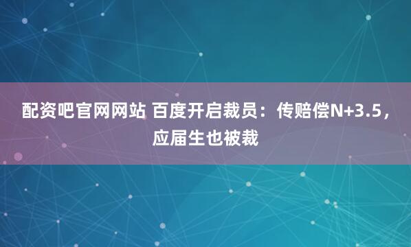 配资吧官网网站 百度开启裁员：传赔偿N+3.5，应届生也被裁