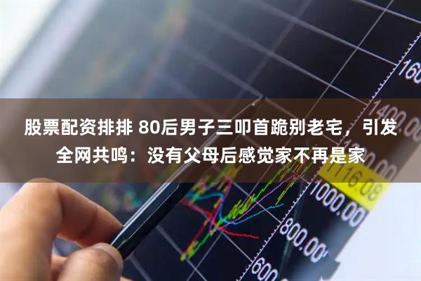 股票配资排排 80后男子三叩首跪别老宅，引发全网共鸣：没有父母后感觉家不再是家