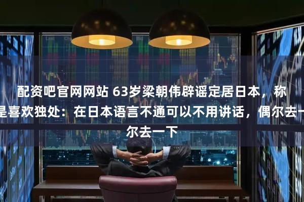 配资吧官网网站 63岁梁朝伟辟谣定居日本，称只是喜欢独处：在日本语言不通可以不用讲话，偶尔去一下