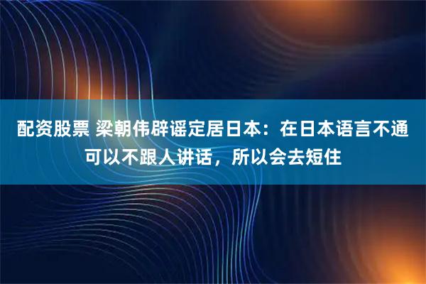 配资股票 梁朝伟辟谣定居日本：在日本语言不通可以不跟人讲话，所以会去短住