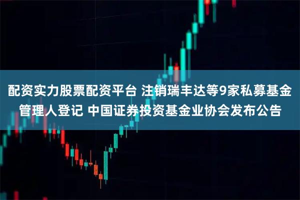 配资实力股票配资平台 注销瑞丰达等9家私募基金管理人登记 中国证券投资基金业协会发布公告