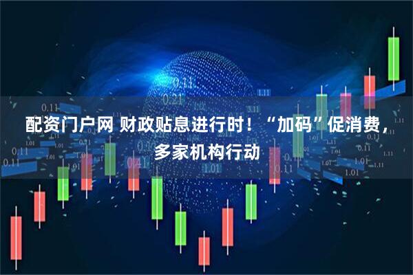 配资门户网 财政贴息进行时！“加码”促消费，多家机构行动