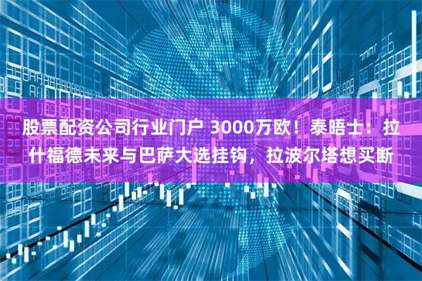 股票配资公司行业门户 3000万欧！泰晤士：拉什福德未来与巴萨大选挂钩，拉波尔塔想买断