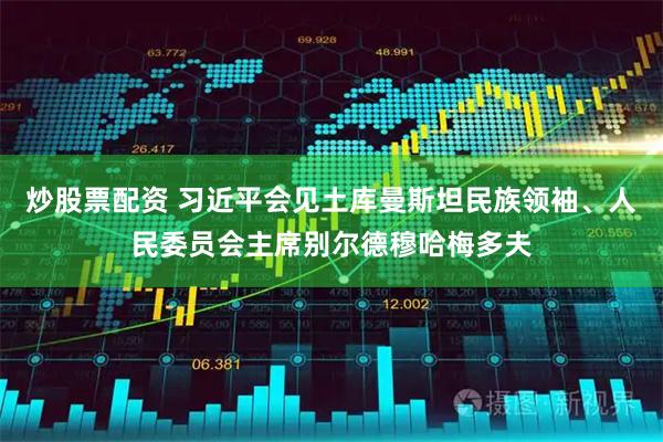 炒股票配资 习近平会见土库曼斯坦民族领袖、人民委员会主席别尔德穆哈梅多夫