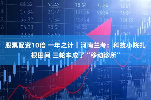 股票配资10倍 一年之计丨河南兰考：科技小院扎根田间 三轮车成了“移动诊所”