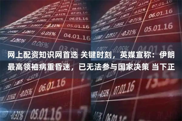 网上配资知识网首选 关键时刻，英媒宣称：伊朗最高领袖病重昏迷，已无法参与国家决策 当下正